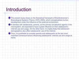 Introduction
The present study draws on the theoretical framework of Bronfenbrenner’s
Bioecological Systems Theory (1979, 2005), which conceptualises human
development under the influence of the external environment.
In families with adolescents, parents, as the primary socialisation agents in the
microsystem, are expected to have a great influence on their adolescent’s
internet use and usage. On the other hand, it is highly likely that adolescent
demographics also affect adolescents’ use of the internet.
Thus, it is justifiable to consider parents and adolescents as the two most
important contextual factors influencing adolescents’ internet use and usage at
home.
 