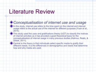 Literature Review
Conceptualisation of internet use and usage
In this study, internet use refers to the time spent on the internet and internet
usage refers to the actual use of the internet for different purposes (Yuen et al.,
2014).
This study used the uses and gratifications theory (UGT) to classify the motives
of internet activities as it has provided a good theoretical basis for the
conceptualisation of internet usage in many previous studies (Kalmus, Realo, &
Siibak, 2011).
Central to the theory is that individuals select specific media to gratify their
different needs. It is the differences in demographics and needs that determine
how and why media are used.
 