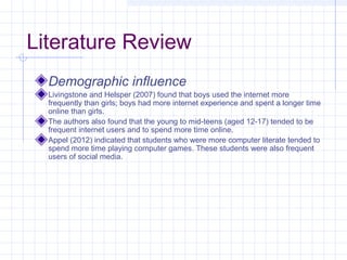 Literature Review
Demographic influence
Livingstone and Helsper (2007) found that boys used the internet more
frequently than girls; boys had more internet experience and spent a longer time
online than girls.
The authors also found that the young to mid-teens (aged 12-17) tended to be
frequent internet users and to spend more time online.
Appel (2012) indicated that students who were more computer literate tended to
spend more time playing computer games. These students were also frequent
users of social media.
 