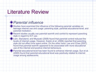 Literature Review
Parental influence
Studies have examined the influence of the following parental variables on
teenage internet use and usage: parenting style, parental educational level, and
parental mediation.
Recent studies usually use parental warmth and control to represent parenting
style in regard to ICT use.
Lwin, Stanaland, and Miyazaki (2008) found that parental control reduced the
levels of internet usage. However, Eastin et al. (2006) reported that parenting
style did not affect time spent online. On the other hand, Lee and Chae (2007)
found that parental warmth appeared to be associated with more educational
use of the internet and positive internet behaviours.
Parental educational level has been found to enhance internet usage. Sun et al.
(2005) found that parental educational level was positively related to internet
usage among adolescents.
 