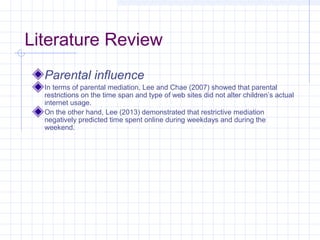 Literature Review
Parental influence
In terms of parental mediation, Lee and Chae (2007) showed that parental
restrictions on the time span and type of web sites did not alter children’s actual
internet usage.
On the other hand, Lee (2013) demonstrated that restrictive mediation
negatively predicted time spent online during weekdays and during the
weekend.
 