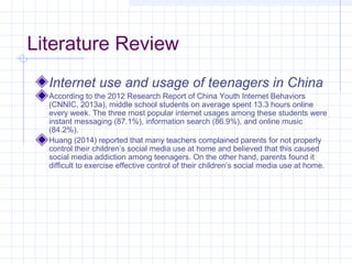 Literature Review
Internet use and usage of teenagers in China
According to the 2012 Research Report of China Youth Internet Behaviors
(CNNIC, 2013a), middle school students on average spent 13.3 hours online
every week. The three most popular internet usages among these students were
instant messaging (87.1%), information search (86.9%), and online music
(84.2%).
Huang (2014) reported that many teachers complained parents for not properly
control their children’s social media use at home and believed that this caused
social media addiction among teenagers. On the other hand, parents found it
difficult to exercise effective control of their children’s social media use at home.
 