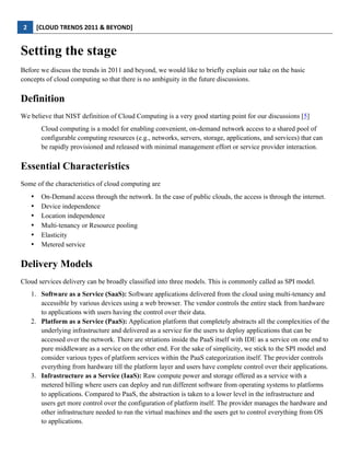 2	
         [CLOUD	
  TRENDS	
  2011	
  &	
  BEYOND]	
  
  

Setting the stage
Before we discuss the trends in 2011 and beyond, we would like to briefly explain our take on the basic
concepts of cloud computing so that there is no ambiguity in the future discussions.

Definition
We believe that NIST definition of Cloud Computing is a very good starting point for our discussions [5]
                   Cloud computing is a model for enabling convenient, on-demand network access to a shared pool of
                   configurable computing resources (e.g., networks, servers, storage, applications, and services) that can
                   be rapidly provisioned and released with minimal management effort or service provider interaction.

Essential Characteristics
Some of the characteristics of cloud computing are
             •     On-Demand access through the network. In the case of public clouds, the access is through the internet.
             •     Device independence
             •     Location independence
             •     Multi-tenancy or Resource pooling
             •     Elasticity
             •     Metered service

Delivery Models
Cloud services delivery can be broadly classified into three models. This is commonly called as SPI model.
             1. Software as a Service (SaaS): Software applications delivered from the cloud using multi-tenancy and
                accessible by various devices using a web browser. The vendor controls the entire stack from hardware
                to applications with users having the control over their data.
             2. Platform as a Service (PaaS): Application platform that completely abstracts all the complexities of the
                underlying infrastructure and delivered as a service for the users to deploy applications that can be
                accessed over the network. There are striations inside the PaaS itself with IDE as a service on one end to
                pure middleware as a service on the other end. For the sake of simplicity, we stick to the SPI model and
                consider various types of platform services within the PaaS categorization itself. The provider controls
                everything from hardware till the platform layer and users have complete control over their applications.
             3. Infrastructure as a Service (IaaS): Raw compute power and storage offered as a service with a
                metered billing where users can deploy and run different software from operating systems to platforms
                to applications. Compared to PaaS, the abstraction is taken to a lower level in the infrastructure and
                users get more control over the configuration of platform itself. The provider manages the hardware and
                other infrastructure needed to run the virtual machines and the users get to control everything from OS
                to applications.
 