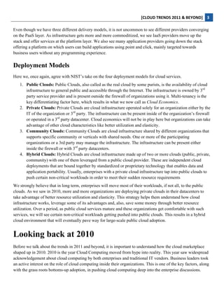 [CLOUD	
  TRENDS	
  2011	
  &	
  BEYOND]	
   3  
  
Even though we have three different delivery models, it is not uncommon to see different providers converging
on the PaaS layer. As infrastructure gets more and more commoditized, we see IaaS providers move up the
stack and offer services at the platform layer. We also see many application providers going down the stack
offering a platform on which users can build applications using point and click, mainly targeted towards
business users without any programming experience.

Deployment Models
Here we, once again, agree with NIST’s take on the four deployment models for cloud services.
     1. Public Clouds: Public Clouds, also called as the real cloud by some purists, is the availability of cloud
        infrastructure to general public and accessible through the Internet. The infrastructure is owned by 3rd
        party service provider and is present outside the firewall of organizations using it. Multi-tenancy is the
        key differentiating factor here, which results in what we now call as Cloud Economics.
     2. Private Clouds: Private Clouds are cloud infrastructure operated solely for an organization either by the
        IT of the organization or 3rd party. The infrastructure can be present inside of the organization’s firewall
        or operated in a 3rd party datacenter. Cloud economics will not be in play here but organizations can take
        advantage of other cloud characteristics like better utilization and elasticity.
     3. Community Clouds: Community Clouds are cloud infrastructure shared by different organizations that
        supports specific community or verticals with shared needs. One or more of the participating
        organizations or a 3rd party may manage the infrastructure. The infrastructure can be present either
        inside the firewall or with 3rd party datacenters.
     4. Hybrid Clouds: Hybrid Clouds are cloud infrastructure made up of two or more clouds (public, private,
        community) with one of them leveraged from a public cloud provider. These are independent cloud
        deployments that are bound together by standardized or proprietary technology that enables data and
        application portability. Usually, enterprises with a private cloud infrastructure tap into public clouds to
        push certain non-critical workloads in order to meet their sudden resource requirements
We strongly believe that in long term, enterprises will move most of their workloads, if not all, to the public
clouds. As we saw in 2010, more and more organizations are deploying private clouds in their datacenters to
take advantage of better resource utilization and elasticity. This strategy helps them understand how cloud
infrastructure works, leverage some of its advantages and, also, save some money through better resource
utilization. Over a period, as public cloud services mature and these organizations get comfortable with such
services, we will see certain non-critical workloads getting pushed into public clouds. This results in a hybrid
cloud environment that will eventually pave way for large-scale public cloud adoption.


Looking back at 2010
Before we talk about the trends in 2011 and beyond, it is important to understand how the cloud marketplace
shaped up in 2010. 2010 is the year Cloud Computing moved from hype into reality. This year saw widespread
acknowledgement about cloud computing by both enterprises and traditional IT vendors. Business leaders took
an active interest on the role of cloud computing inside their organizations. This is one of the key factors, along
with the grass roots bottoms-up adoption, in pushing cloud computing deep into the enterprise discussions.
 