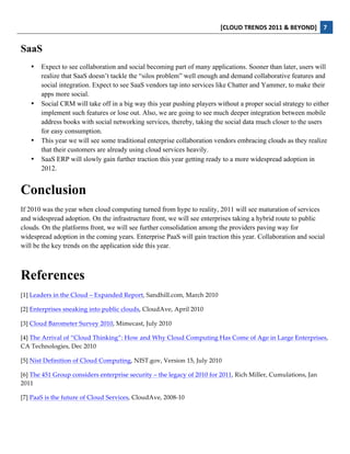 [CLOUD	
  TRENDS	
  2011	
  &	
  BEYOND]	
   7  
  
SaaS
     •   Expect to see collaboration and social becoming part of many applications. Sooner than later, users will
         realize that SaaS doesn’t tackle the “silos problem” well enough and demand collaborative features and
         social integration. Expect to see SaaS vendors tap into services like Chatter and Yammer, to make their
         apps more social.
     •   Social CRM will take off in a big way this year pushing players without a proper social strategy to either
         implement such features or lose out. Also, we are going to see much deeper integration between mobile
         address books with social networking services, thereby, taking the social data much closer to the users
         for easy consumption.
     •   This year we will see some traditional enterprise collaboration vendors embracing clouds as they realize
         that their customers are already using cloud services heavily.
     •   SaaS ERP will slowly gain further traction this year getting ready to a more widespread adoption in
         2012.


Conclusion
If 2010 was the year when cloud computing turned from hype to reality, 2011 will see maturation of services
and widespread adoption. On the infrastructure front, we will see enterprises taking a hybrid route to public
clouds. On the platforms front, we will see further consolidation among the providers paving way for
widespread adoption in the coming years. Enterprise PaaS will gain traction this year. Collaboration and social
will be the key trends on the application side this year.



References
[1]  Leaders  in  the  Cloud  –  Expanded  Report,  Sandhill.com,  March  2010  

[2]  Enterprises  sneaking  into  public  clouds,  CloudAve,  April  2010    

[3]  Cloud  Barometer  Survey  2010,  Mimecast,  July  2010  

[4]  The  Arrival  of  “Cloud  Thinking”:  How  and  Why  Cloud  Computing  Has  Come  of  Age  in  Large  Enterprises,  
CA  Technologies,  Dec  2010    

[5]  Nist  Definition  of  Cloud  Computing,  NIST.gov,  Version  15,  July  2010  

[6]  The  451  Group  considers  enterprise  security  –  the  legacy  of  2010  for  2011,  Rich  Miller,  Cumulations,  Jan  
2011  

[7]  PaaS  is  the  future  of  Cloud  Services,  CloudAve,  2008-­‐‑10  
 