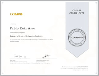 EDUCA
T
ION FOR EVE
R
YONE
CO
U
R
S
E
C E R T I F
I
C
A
TE
COURSE
CERTIFICATE
04/07/2019
Pablo Ruiz Amo
Research Report: Delivering Insights
an online non-credit course authorized by University of California, Davis and offered
through Coursera
has successfully completed
Robin Boyar
Founder, thinktank research & strategy
Instructor, UC Davis Division of Continuing and Professional Education
Ashwin Aravindakshan, PhD
Associate Professor
Graduate School of Management
Verify at coursera.org/verify/YM7WFTMCPBMS
Coursera has confirmed the identity of this individual and
their participation in the course.
 