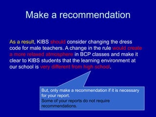 Make a recommendation

As a result, KIBS should consider changing the dress
code for male teachers. A change in the rule would create
a more relaxed atmosphere in BCP classes and make it
clear to KIBS students that the learning environment at
our school is very different from high school.



             But, only make a recommendation if it is necessary
             for your report.
             Some of your reports do not require
             recommendations.
 