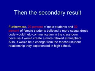 Then the secondary result

Furthermore, 20 percent of male students and 30
percent of female students believed a more casual dress
code would help communication in the classroom,
because it would create a more relaxed atmosphere.
Also, it would be a change from the teacher/student
relationship they experienced in high school.
 