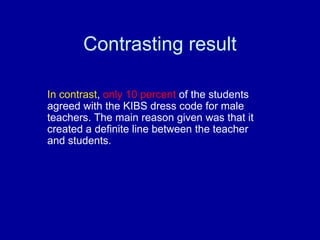 Contrasting result

In contrast, only 10 percent of the students
agreed with the KIBS dress code for male
teachers. The main reason given was that it
created a definite line between the teacher
and students.
 