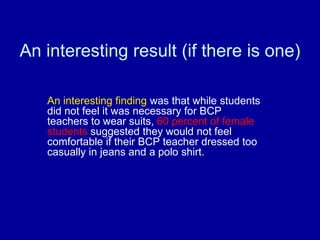 An interesting result (if there is one)

   An interesting finding was that while students
   did not feel it was necessary for BCP
   teachers to wear suits, 60 percent of female
   students suggested they would not feel
   comfortable if their BCP teacher dressed too
   casually in jeans and a polo shirt.
 