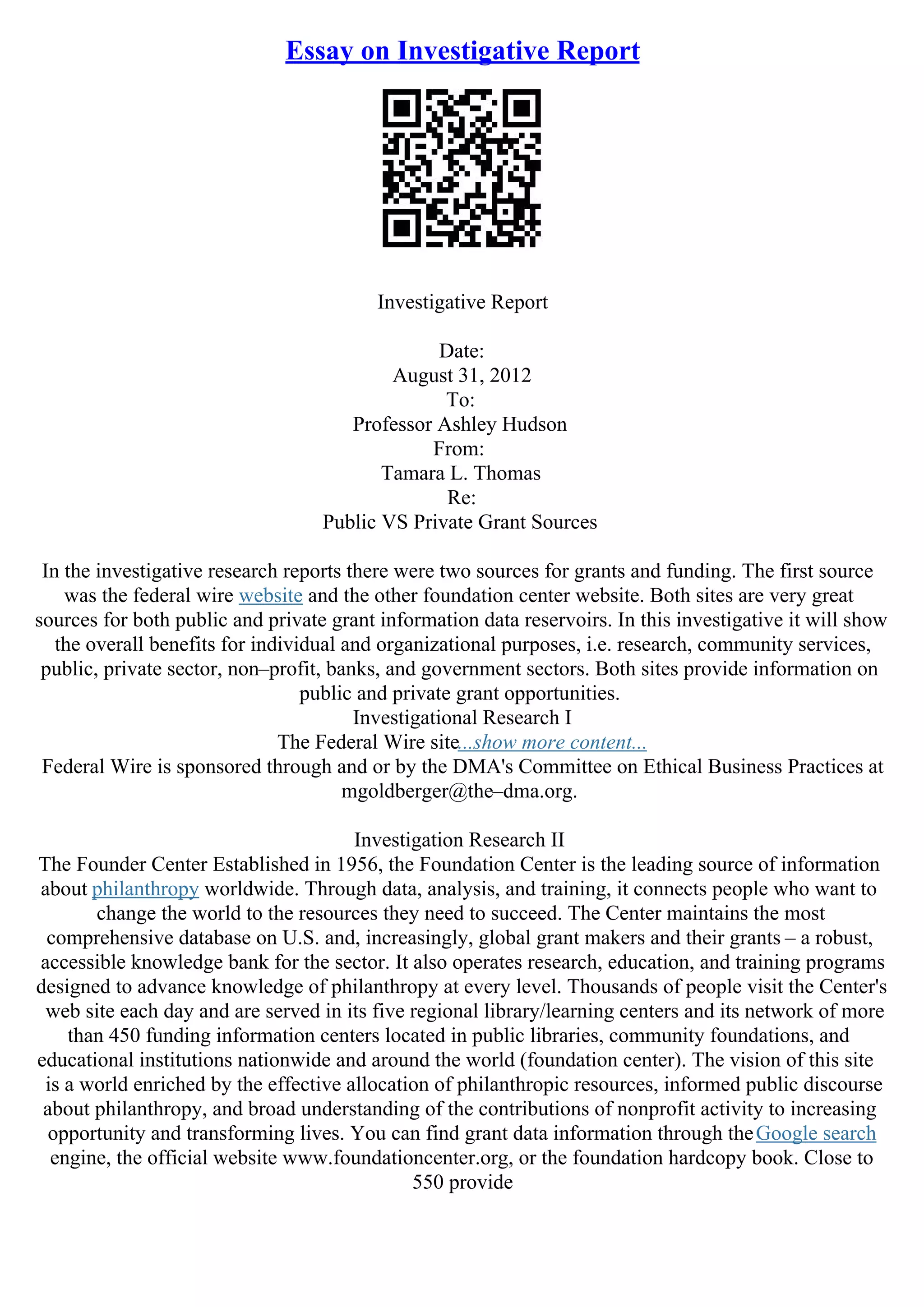 Essay on Investigative Report
Investigative Report
Date:
August 31, 2012
To:
Professor Ashley Hudson
From:
Tamara L. Thomas
Re:
Public VS Private Grant Sources
In the investigative research reports there were two sources for grants and funding. The first source
was the federal wire website and the other foundation center website. Both sites are very great
sources for both public and private grant information data reservoirs. In this investigative it will show
the overall benefits for individual and organizational purposes, i.e. research, community services,
public, private sector, non–profit, banks, and government sectors. Both sites provide information on
public and private grant opportunities.
Investigational Research I
The Federal Wire site...show more content...
Federal Wire is sponsored through and or by the DMA's Committee on Ethical Business Practices at
mgoldberger@the–dma.org.
Investigation Research II
The Founder Center Established in 1956, the Foundation Center is the leading source of information
about philanthropy worldwide. Through data, analysis, and training, it connects people who want to
change the world to the resources they need to succeed. The Center maintains the most
comprehensive database on U.S. and, increasingly, global grant makers and their grants – a robust,
accessible knowledge bank for the sector. It also operates research, education, and training programs
designed to advance knowledge of philanthropy at every level. Thousands of people visit the Center's
web site each day and are served in its five regional library/learning centers and its network of more
than 450 funding information centers located in public libraries, community foundations, and
educational institutions nationwide and around the world (foundation center). The vision of this site
is a world enriched by the effective allocation of philanthropic resources, informed public discourse
about philanthropy, and broad understanding of the contributions of nonprofit activity to increasing
opportunity and transforming lives. You can find grant data information through theGoogle search
engine, the official website www.foundationcenter.org, or the foundation hardcopy book. Close to
550 provide
 