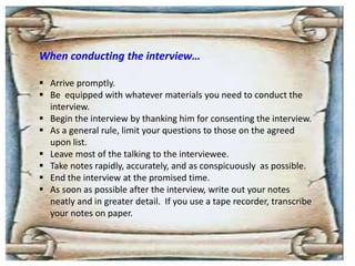 When conducting the interview…
 Arrive promptly.
 Be equipped with whatever materials you need to conduct the
interview.
 Begin the interview by thanking him for consenting the interview.
 As a general rule, limit your questions to those on the agreed
upon list.
 Leave most of the talking to the interviewee.
 Take notes rapidly, accurately, and as conspicuously as possible.
 End the interview at the promised time.
 As soon as possible after the interview, write out your notes
neatly and in greater detail. If you use a tape recorder, transcribe
your notes on paper.
 