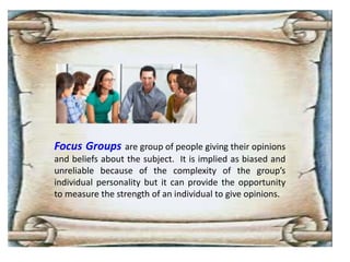 Focus Groups are group of people giving their opinions
and beliefs about the subject. It is implied as biased and
unreliable because of the complexity of the group’s
individual personality but it can provide the opportunity
to measure the strength of an individual to give opinions.
 