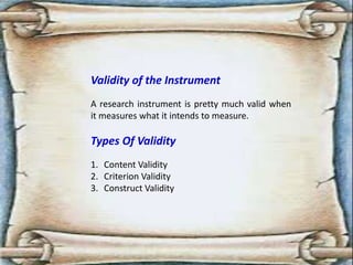 Validity of the Instrument
A research instrument is pretty much valid when
it measures what it intends to measure.
Types Of Validity
1. Content Validity
2. Criterion Validity
3. Construct Validity
 