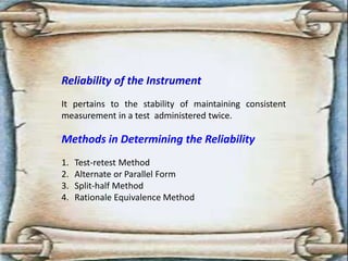 Reliability of the Instrument
It pertains to the stability of maintaining consistent
measurement in a test administered twice.
Methods in Determining the Reliability
1. Test-retest Method
2. Alternate or Parallel Form
3. Split-half Method
4. Rationale Equivalence Method
 