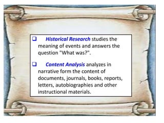  Historical Research studies the
meaning of events and answers the
question "What was?".
 Content Analysis analyzes in
narrative form the content of
documents, journals, books, reports,
letters, autobiographies and other
instructional materials.
 