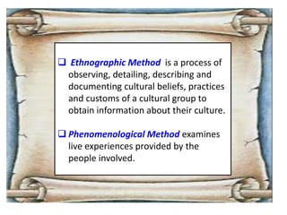  Ethnographic Method is a process of
observing, detailing, describing and
documenting cultural beliefs, practices
and customs of a cultural group to
obtain information about their culture.
 Phenomenological Method examines
live experiences provided by the
people involved.
 