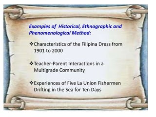 Examples of Historical, Ethnographic and
Phenomenological Method:
Characteristics of the Filipina Dress from
1901 to 2000
Teacher-Parent Interactions in a
Multigrade Community
Experiences of Five La Union Fishermen
Drifting in the Sea for Ten Days
 