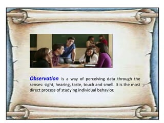 Observation is a way of perceiving data through the
senses: sight, hearing, taste, touch and smell. It is the most
direct process of studying individual behavior.
 
