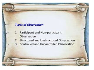 Types of Observation
1. Participant and Non-participant
Observation
2. Structured and Unstructured Observation
3. Controlled and Uncontrolled Observation
 