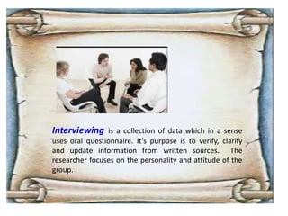 Interviewing is a collection of data which in a sense
uses oral questionnaire. It’s purpose is to verify, clarify
and update information from written sources. The
researcher focuses on the personality and attitude of the
group.
 
