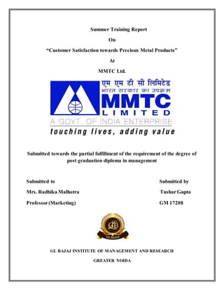 Summer Training Report
On
“Customer Satisfaction towards Precious Metal Products”
At
MMTC Ltd.
Submitted towards the partial fulfillment of the requirement of the degree of
post graduation diploma in management
Submitted to Submitted by
Mrs. Radhika Malhotra TusharGupta
Professor(Marketing) GM 17208
GL BAJAJ INSTITUTE OF MANAGEMENT AND RESEARCH
GREATER NOIDA
 