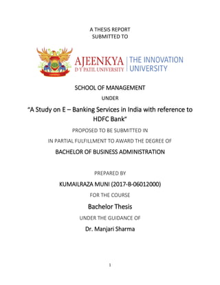 1
A THESIS REPORT
SUBMITTED TO
SCHOOL OF MANAGEMENT
UNDER
“A Study on E – Banking Services in India with reference to
HDFC Bank”
PROPOSED TO BE SUBMITTED IN
IN PARTIAL FULFILLMENT TO AWARD THE DEGREE OF
BACHELOR OF BUSINESS ADMINISTRATION
PREPARED BY
KUMAILRAZA MUNI (2017-B-06012000)
FOR THE COURSE
Bachelor Thesis
UNDER THE GUIDANCE OF
Dr. Manjari Sharma
 