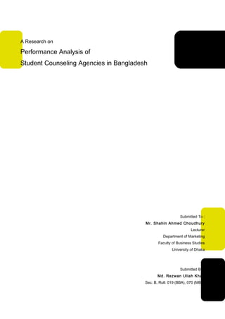 A Research on

Performance Analysis of
Student Counseling Agencies in Bangladesh




                                                           Submitted To :
                                        Mr. Shahin Ahmed Choudhury
                                                                  Lecturer
                                                  Department of Marketing
                                               Faculty of Business Studies
                                                       University of Dhaka




                                                           Submitted By :
                                               Md. Rezwan Ullah Khan
                                        Sec: B, Roll: 019 (BBA), 070 (MBA)

                                                                        1
 