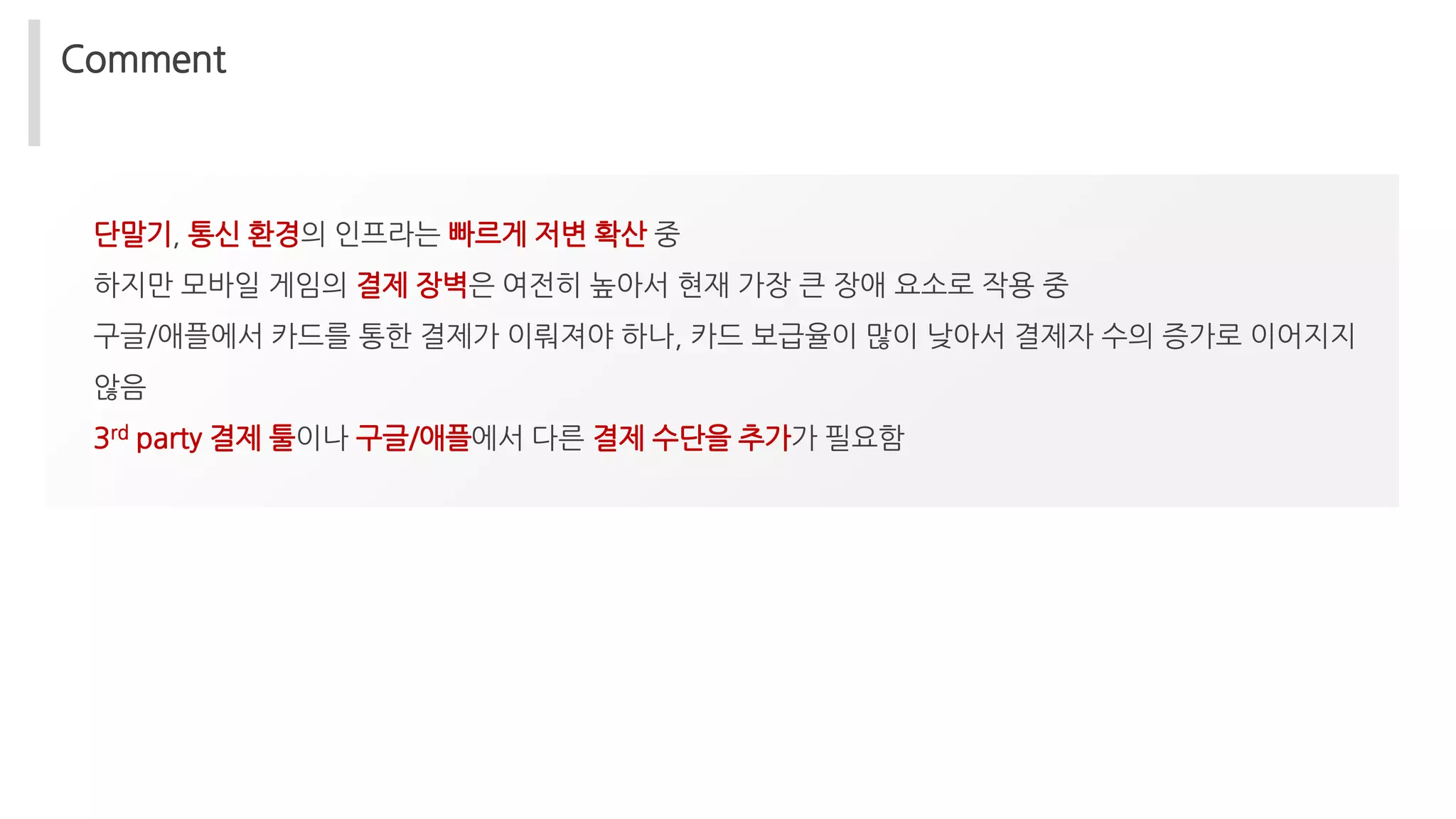 Comment
단말기, 통신 환경의 인프라는 빠르게 저변 확산 중
하지만 모바일 게임의 결제 장벽은 여전히 높아서 현재 가장 큰 장애 요소로 작용 중
구글/애플에서 카드를 통한 결제가 이뤄져야 하나, 카드 보급율이 많이 낮아서 결제자 수의 증가로 이어지지
않음
3rd party 결제 툴이나 구글/애플에서 다른 결제 수단을 추가가 필요함
 