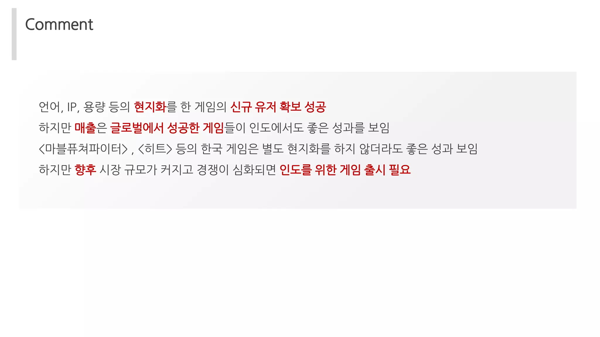 Comment
언어, IP, 용량 등의 현지화를 한 게임의 신규 유저 확보 성공
하지만 매출은 글로벌에서 성공한 게임들이 인도에서도 좋은 성과를 보임
<마블퓨쳐파이터> , <히트> 등의 한국 게임은 별도 현지화를 하지 않더라도 좋은 성과 보임
하지만 향후 시장 규모가 커지고 경쟁이 심화되면 인도를 위한 게임 출시 필요
 