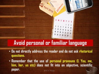 Avoid personal or familiar language
• Do not directly address the reader and do not ask rhetorical
questions.
• Remember that the use of personal pronouns (I, You, me,
him, her, us etc) does not fit into an objective, scientific
paper. @ Dr. K. Thiyagu 34
 