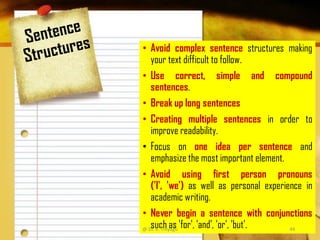 • Avoid complex sentence structures making
your text difficult to follow.
• Use correct, simple and compound
sentences.
• Break up long sentences
• Creating multiple sentences in order to
improve readability.
• Focus on one idea per sentence and
emphasize the most important element.
• Avoid using first person pronouns
('I', 'we') as well as personal experience in
academic writing.
• Never begin a sentence with conjunctions
such as 'for', 'and', 'or', 'but'.@ Dr. K. Thiyagu 44
 