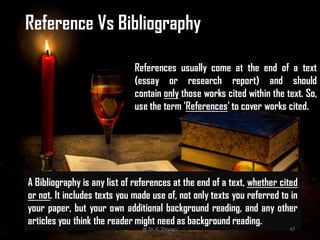 References usually come at the end of a text
(essay or research report) and should
contain only those works cited within the text. So,
use the term 'References' to cover works cited.
A Bibliography is any list of references at the end of a text, whether cited
or not. It includes texts you made use of, not only texts you referred to in
your paper, but your own additional background reading, and any other
articles you think the reader might need as background reading.
Reference Vs Bibliography
@ Dr. K. Thiyagu 47
 