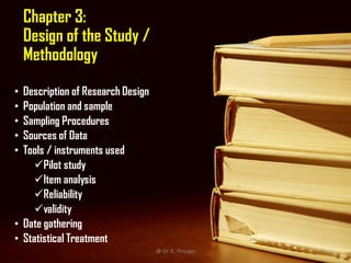 Chapter 3:
Design of the Study /
Methodology
• Description of Research Design
• Population and sample
• Sampling Procedures
• Sources of Data
• Tools / instruments used
Pilot study
Item analysis
Reliability
validity
• Date gathering
• Statistical Treatment
@ Dr. K. Thiyagu 9
 