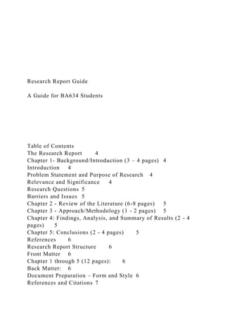 Research Report Guide
A Guide for BA634 Students
Table of Contents
The Research Report 4
Chapter 1- Background/Introduction (3 – 4 pages) 4
Introduction 4
Problem Statement and Purpose of Research 4
Relevance and Significance 4
Research Questions 5
Barriers and Issues 5
Chapter 2 - Review of the Literature (6-8 pages) 5
Chapter 3 - Approach/Methodology (1 - 2 pages) 5
Chapter 4: Findings, Analysis, and Summary of Results (2 - 4
pages) 5
Chapter 5: Conclusions (2 - 4 pages) 5
References 6
Research Report Structure 6
Front Matter 6
Chapter 1 through 5 (12 pages): 6
Back Matter: 6
Document Preparation – Form and Style 6
References and Citations 7
 