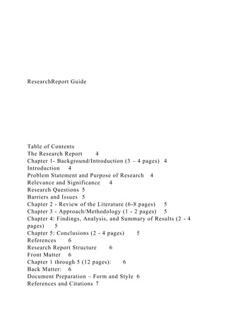 ResearchReport Guide
Table of Contents
The Research Report 4
Chapter 1- Background/Introduction (3 – 4 pages) 4
Introduction 4
Problem Statement and Purpose of Research 4
Relevance and Significance 4
Research Questions 5
Barriers and Issues 5
Chapter 2 - Review of the Literature (6-8 pages) 5
Chapter 3 - Approach/Methodology (1 - 2 pages) 5
Chapter 4: Findings, Analysis, and Summary of Results (2 - 4
pages) 5
Chapter 5: Conclusions (2 - 4 pages) 5
References 6
Research Report Structure 6
Front Matter 6
Chapter 1 through 5 (12 pages): 6
Back Matter: 6
Document Preparation – Form and Style 6
References and Citations 7
 