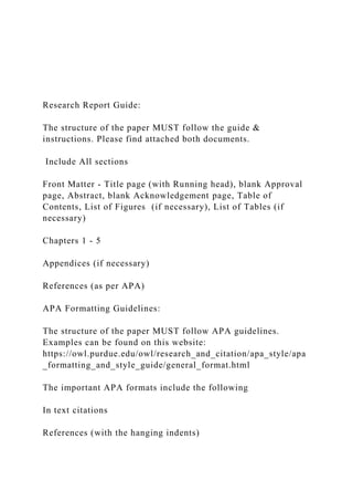 Research Report Guide:
The structure of the paper MUST follow the guide &
instructions. Please find attached both documents.
Include All sections
Front Matter - Title page (with Running head), blank Approval
page, Abstract, blank Acknowledgement page, Table of
Contents, List of Figures (if necessary), List of Tables (if
necessary)
Chapters 1 - 5
Appendices (if necessary)
References (as per APA)
APA Formatting Guidelines:
The structure of the paper MUST follow APA guidelines.
Examples can be found on this website:
https://owl.purdue.edu/owl/research_and_citation/apa_style/apa
_formatting_and_style_guide/general_format.html
The important APA formats include the following
In text citations
References (with the hanging indents)
 