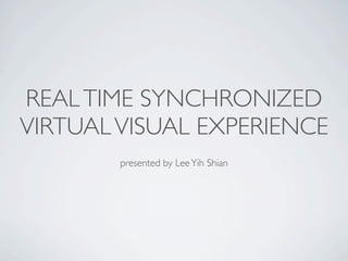 REAL TIME SYNCHRONIZED
VIRTUAL VISUAL EXPERIENCE
        presented by Lee Yih Shian
 