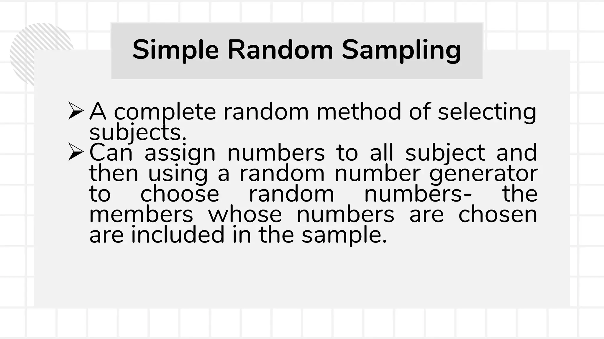 A complete random method of selecting
subjects.
Can assign numbers to all subject and
then using a random number generator
to choose random numbers- the
members whose numbers are chosen
are included in the sample.
Simple Random Sampling
 