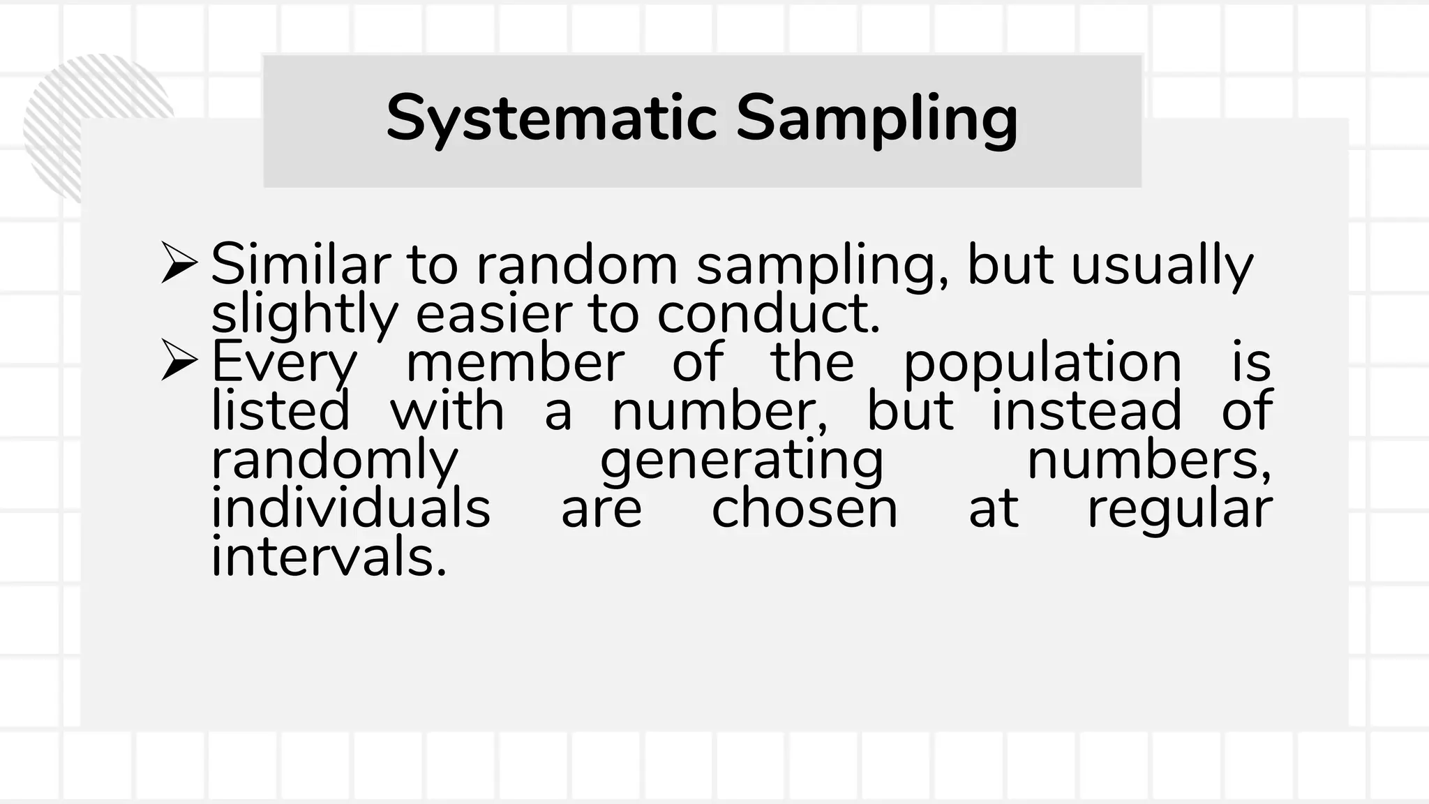 Similar to random sampling, but usually
slightly easier to conduct.
Every member of the population is
listed with a number, but instead of
randomly generating numbers,
individuals are chosen at regular
intervals.
Systematic Sampling
 