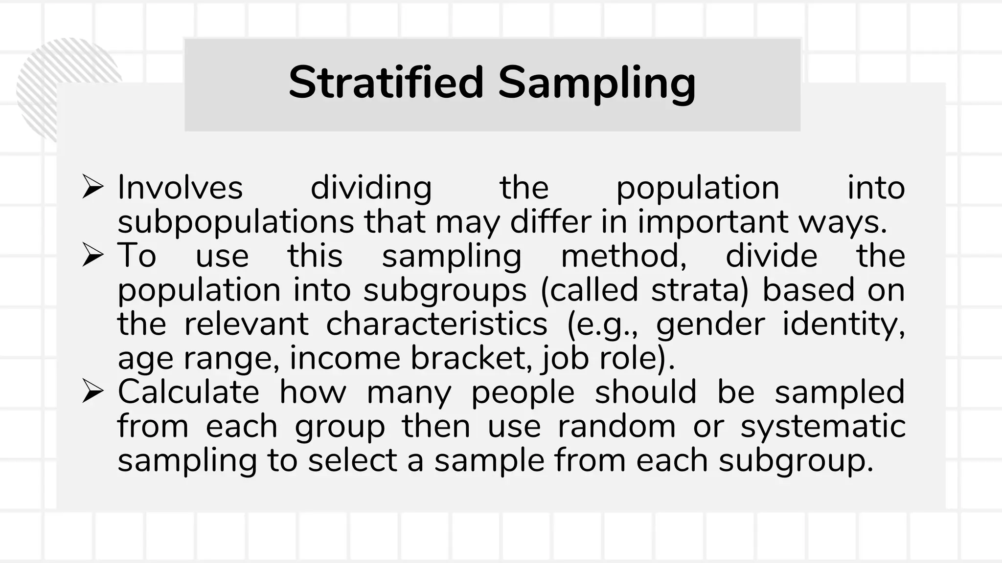  Involves dividing the population into
subpopulations that may differ in important ways.
 To use this sampling method, divide the
population into subgroups (called strata) based on
the relevant characteristics (e.g., gender identity,
age range, income bracket, job role).
 Calculate how many people should be sampled
from each group then use random or systematic
sampling to select a sample from each subgroup.
Stratified Sampling
 