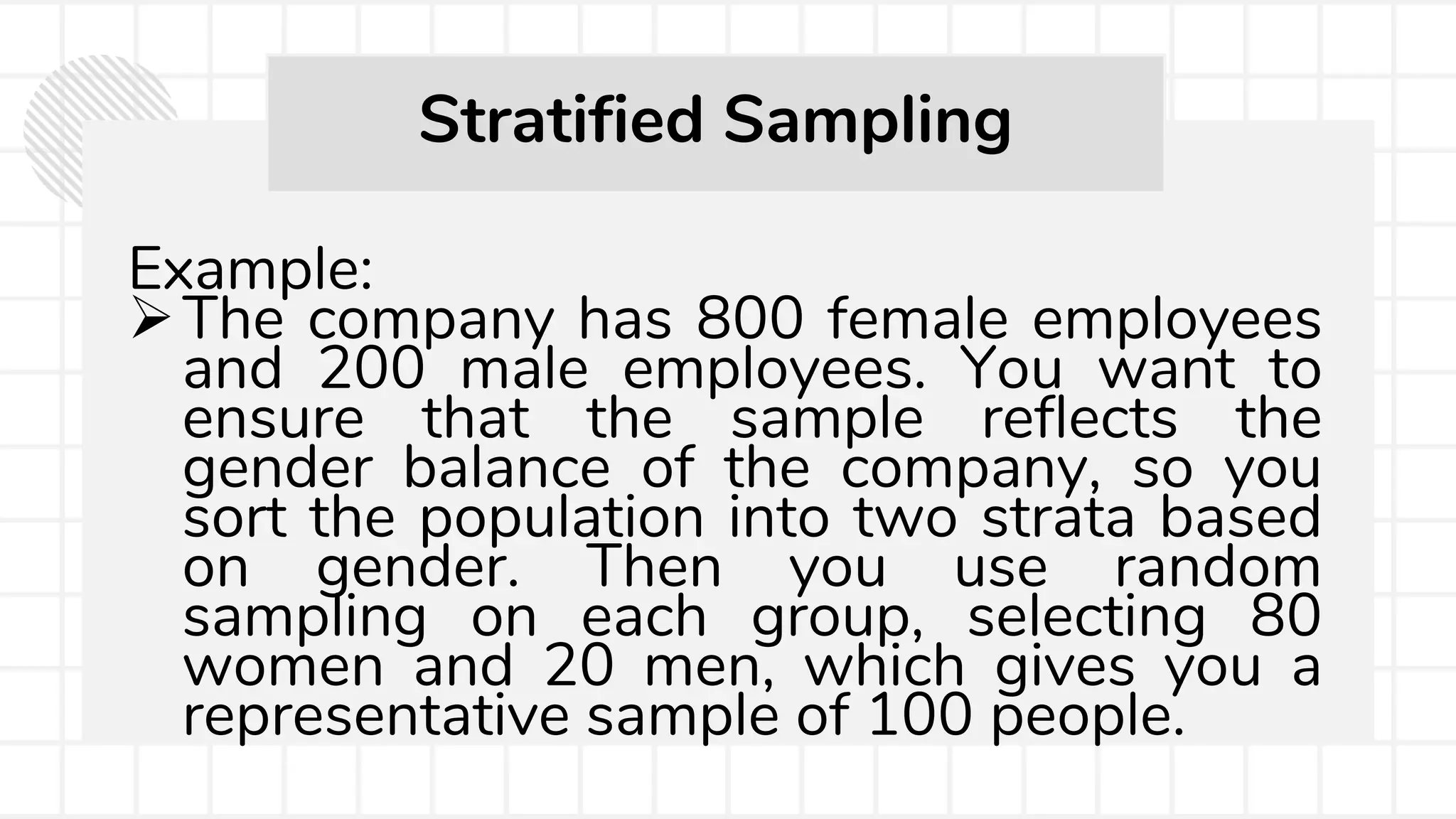 Example:
The company has 800 female employees
and 200 male employees. You want to
ensure that the sample reflects the
gender balance of the company, so you
sort the population into two strata based
on gender. Then you use random
sampling on each group, selecting 80
women and 20 men, which gives you a
representative sample of 100 people.
Stratified Sampling
 