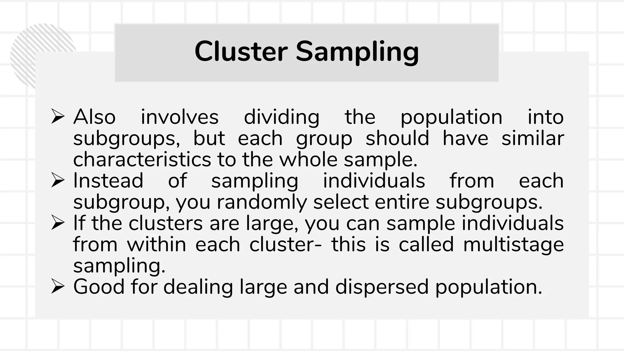  Also involves dividing the population into
subgroups, but each group should have similar
characteristics to the whole sample.
 Instead of sampling individuals from each
subgroup, you randomly select entire subgroups.
 If the clusters are large, you can sample individuals
from within each cluster- this is called multistage
sampling.
 Good for dealing large and dispersed population.
Cluster Sampling
 