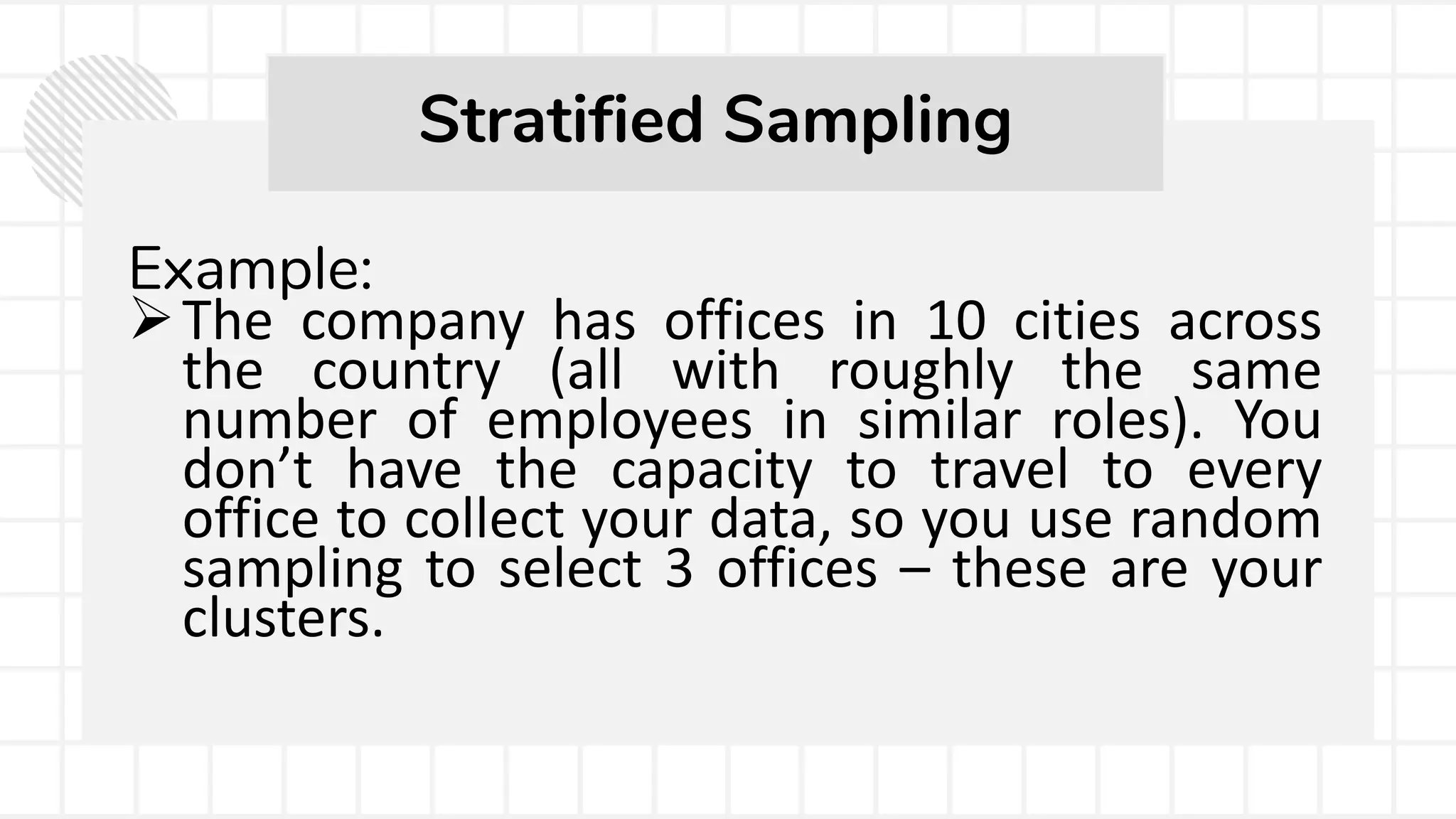 Example:
The company has offices in 10 cities across
the country (all with roughly the same
number of employees in similar roles). You
don’t have the capacity to travel to every
office to collect your data, so you use random
sampling to select 3 offices – these are your
clusters.
Stratified Sampling
 