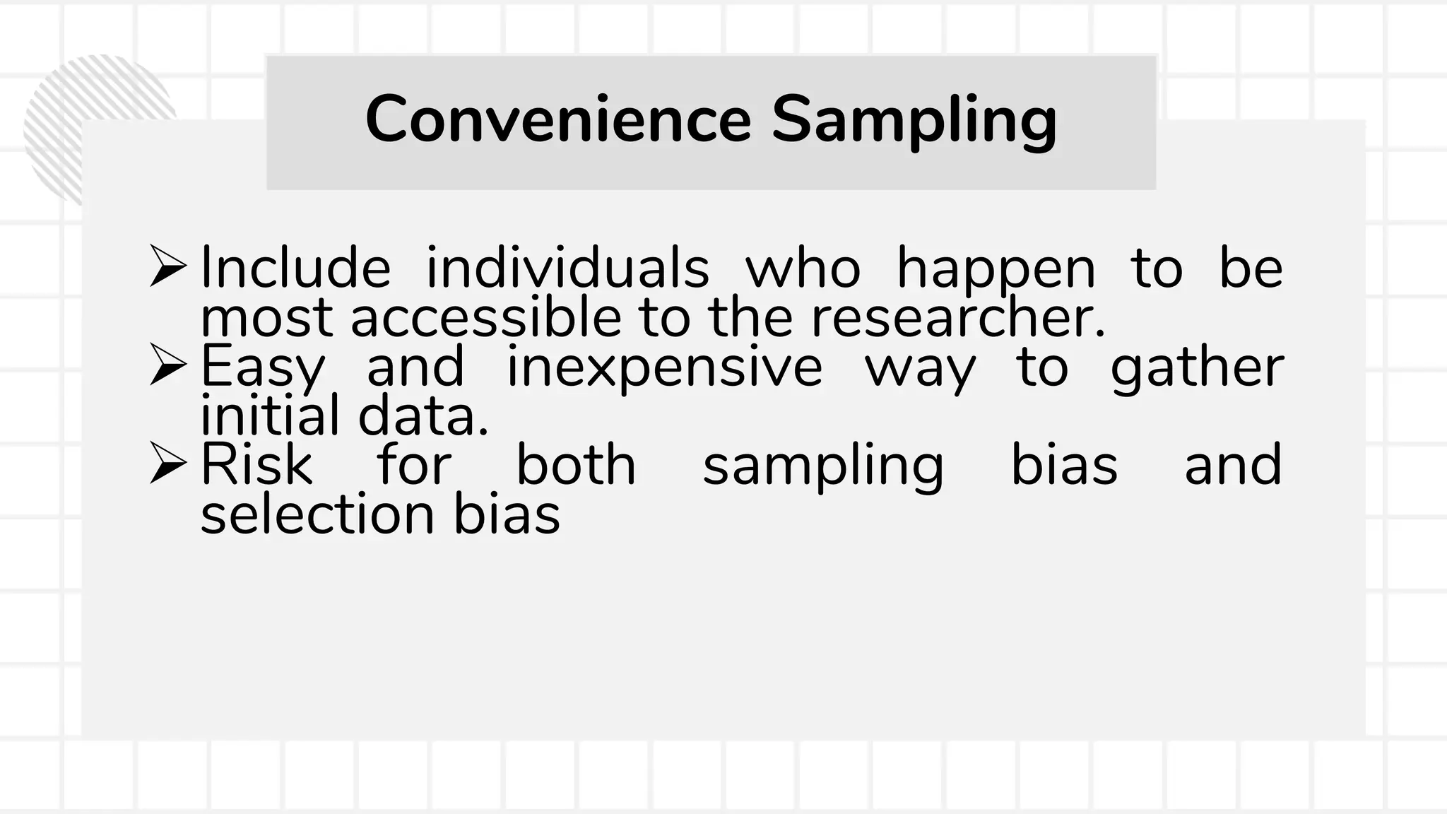 Include individuals who happen to be
most accessible to the researcher.
Easy and inexpensive way to gather
initial data.
Risk for both sampling bias and
selection bias
Convenience Sampling
 