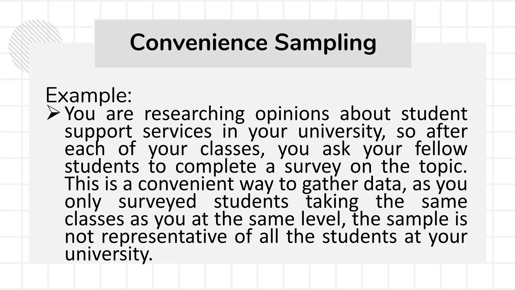 Example:
You are researching opinions about student
support services in your university, so after
each of your classes, you ask your fellow
students to complete a survey on the topic.
This is a convenient way to gather data, as you
only surveyed students taking the same
classes as you at the same level, the sample is
not representative of all the students at your
university.
Convenience Sampling
 
