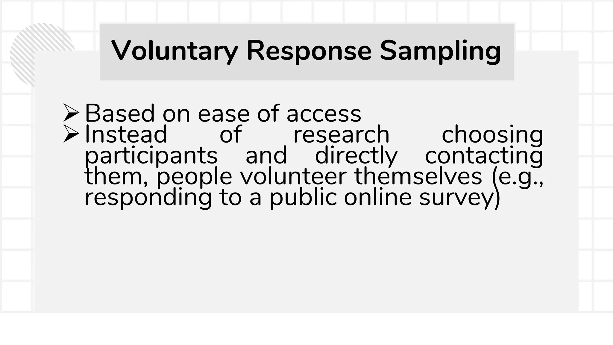 Based on ease of access
Instead of research choosing
participants and directly contacting
them, people volunteer themselves (e.g.,
responding to a public online survey)
Voluntary Response Sampling
 