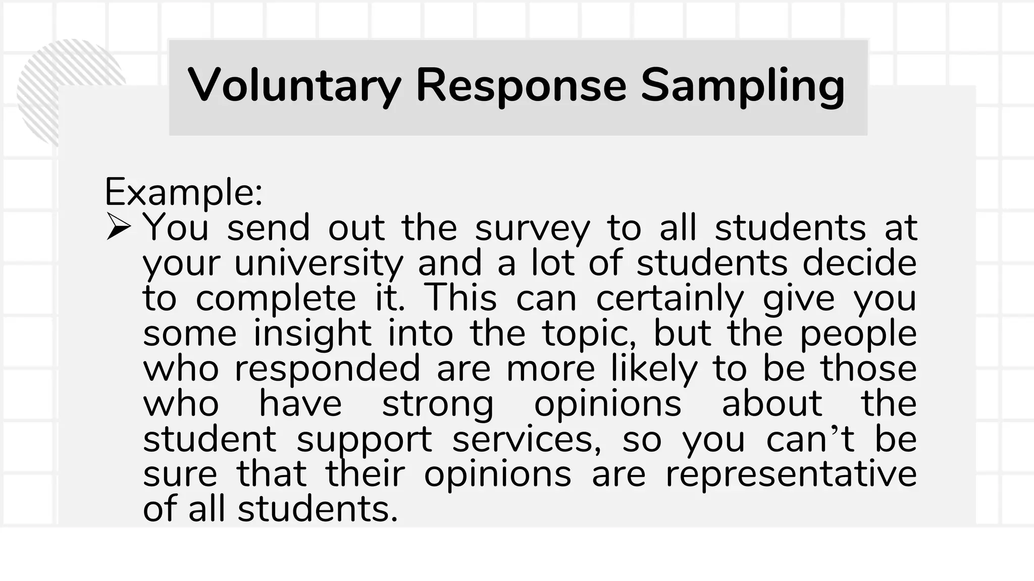 Example:
 You send out the survey to all students at
your university and a lot of students decide
to complete it. This can certainly give you
some insight into the topic, but the people
who responded are more likely to be those
who have strong opinions about the
student support services, so you can’t be
sure that their opinions are representative
of all students.
Voluntary Response Sampling
 