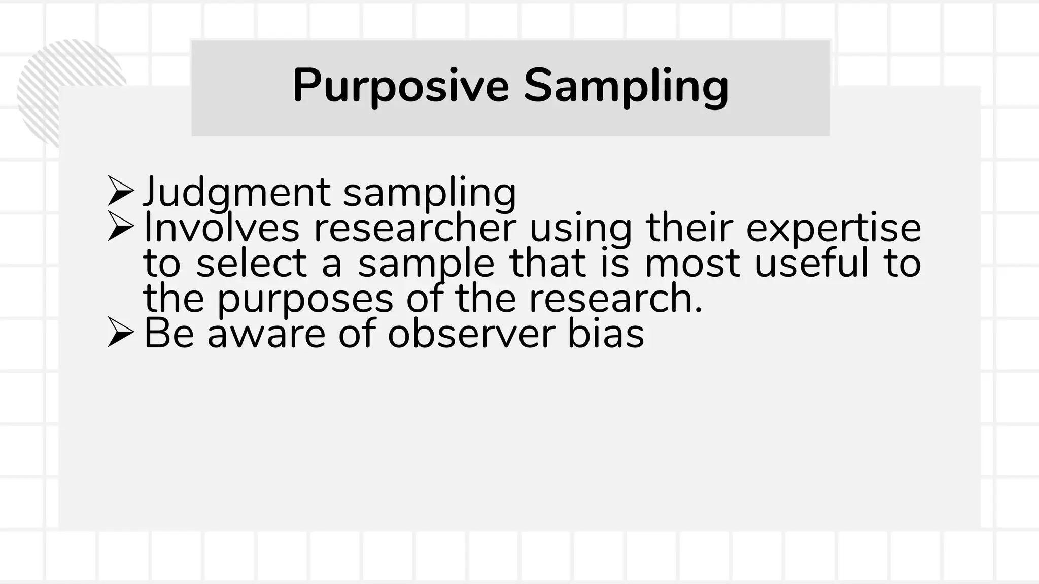 Judgment sampling
Involves researcher using their expertise
to select a sample that is most useful to
the purposes of the research.
Be aware of observer bias
Purposive Sampling
 