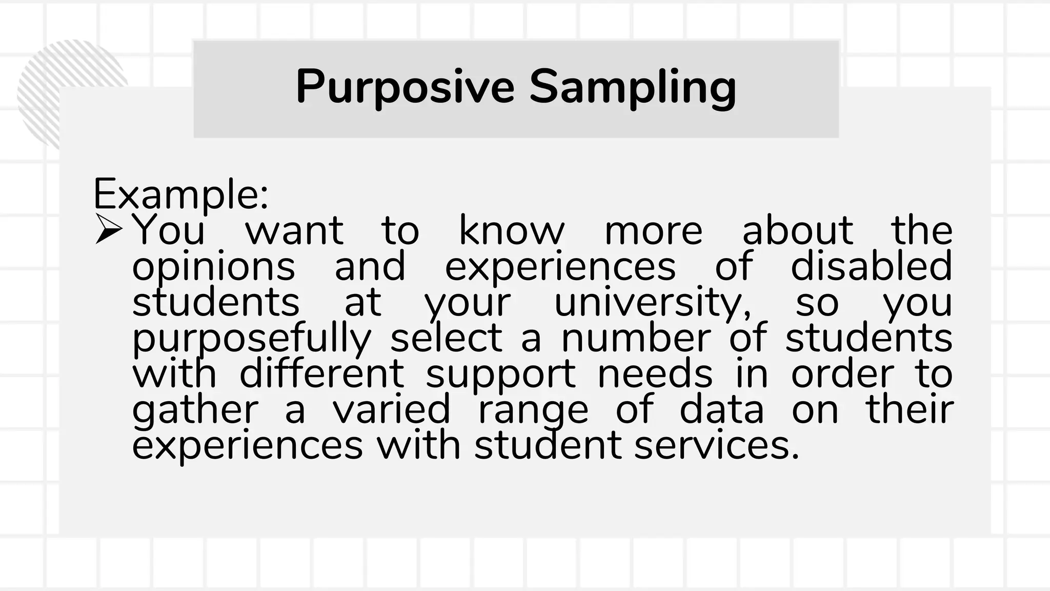 Example:
You want to know more about the
opinions and experiences of disabled
students at your university, so you
purposefully select a number of students
with different support needs in order to
gather a varied range of data on their
experiences with student services.
Purposive Sampling
 